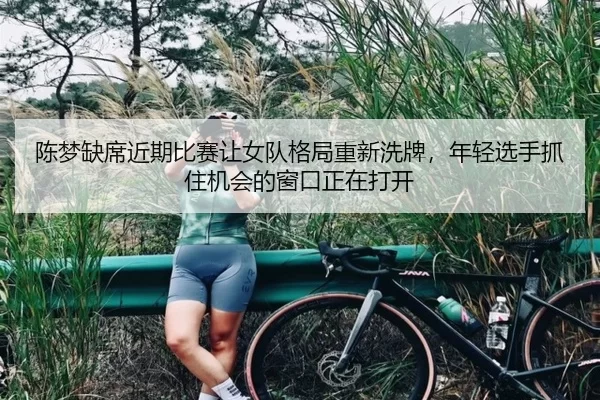 陈梦缺席近期比赛让女队格局重新洗牌，年轻选手抓住机会的窗口正在打开