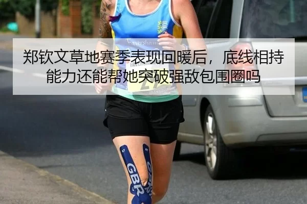 郑钦文草地赛季表现回暖后，底线相持能力还能帮她突破强敌包围圈吗